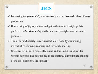 43
JIGS
 Increasing the productivity and accuracy are the two basic aims of mass
production.
 Hence using of jig to position and guide the tool to its right path is
preferred rather than using scribers, square, straighteners or center
punch etc.
 Thus, the productivity is increased which is done by eliminating
individual positioning, marking and frequent checking.
 One does not need to repeatedly clamp and unclamp the object for
various purposes like positioning as the locating, clamping and guiding
of the tool is done by the jig itself.
 
