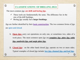 44
The most common jigs are drill and boring jigs.
 These tools are fundamentally the same. The difference lies in the
size of the drill bushings.
 Boring jigs usually have larger bushings.
Jigs are further identified by their basic construction. The two common forms of jigs
are open and closed.
1. Open jigs: carry out operations on only one, or sometimes two, sides of a
work piece. The most common open jigs are template jigs, plate jigs, table
jigs, sandwich jigs, and angle plate jigs.
2. Closed jigs: on the other hand closed jigs, operate on two or more sides.
Typical examples of closed jigs include box jigs, channel jigs, and leaf jigs.
CLASSIFICATIONS OF DRILLING JIGS
 