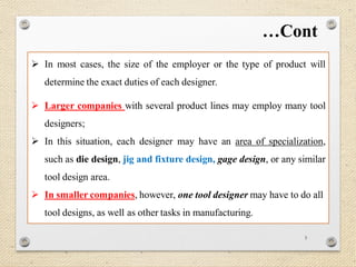 5
 In most cases, the size of the employer or the type of product will
determine the exact duties of each designer.
 Larger companies with several product lines may employ many tool
designers;
 In this situation, each designer may have an area of specialization,
such as die design, jig and fixture design, gage design, or any similar
tool design area.
 In smaller companies, however, one tool designer may have to do all
tool designs, as well as other tasks in manufacturing.
…Cont
 