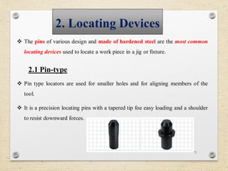 71
2. Locating Devices
 The pins of various design and made of hardened steel are the most common
locating devices used to locate a work piece in a jig or fixture.
2.1 Pin-type
 Pin type locators are used for smaller holes and for aligning members of the
tool.
 It is a precision locating pins with a tapered tip foe easy loading and a shoulder
to resist downward forces.
 