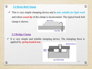 81
3.2 Hook Bolt Clamp
 This is very simple clamping device and is only suitable for light work
and where usual tip of the clamp is inconvenient. The typical hook bolt
clamp is shown;
3.3 Bridge Clamp
 It is very simple and reliable clamping device. The clamping force is
applied by spring loaded nut.
 