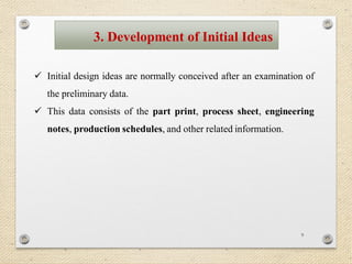 9
 Initial design ideas are normally conceived after an examination of
the preliminary data.
 This data consists of the part print, process sheet, engineering
notes, production schedules, and other related information.
3. Development of Initial Ideas
 