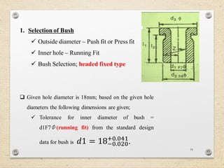 91
1. Selection of Bush
 Outside diameter – Push fit or Press fit
 Inner hole – Running Fit
 Bush Selection; headed fixed type
 Given hole diameter is 18mm; based on the given hole
diameters the following dimensions are given;
 Tolerance for inner diameter of bush =
d1F7 (running fit) from the standard design
data for bush is 𝑑1 = 18−0.020
+0.041
.
 