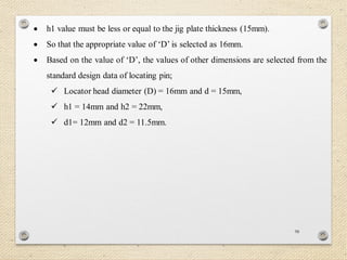 98
 h1 value must be less or equal to the jig plate thickness (15mm).
 So that the appropriate value of ‘D’ is selected as 16mm.
 Based on the value of ‘D’, the values of other dimensions are selected from the
standard design data of locating pin;
 Locator head diameter (D) = 16mm and d = 15mm,
 h1 = 14mm and h2 = 22mm,
 d1= 12mm and d2 = 11.5mm.
 