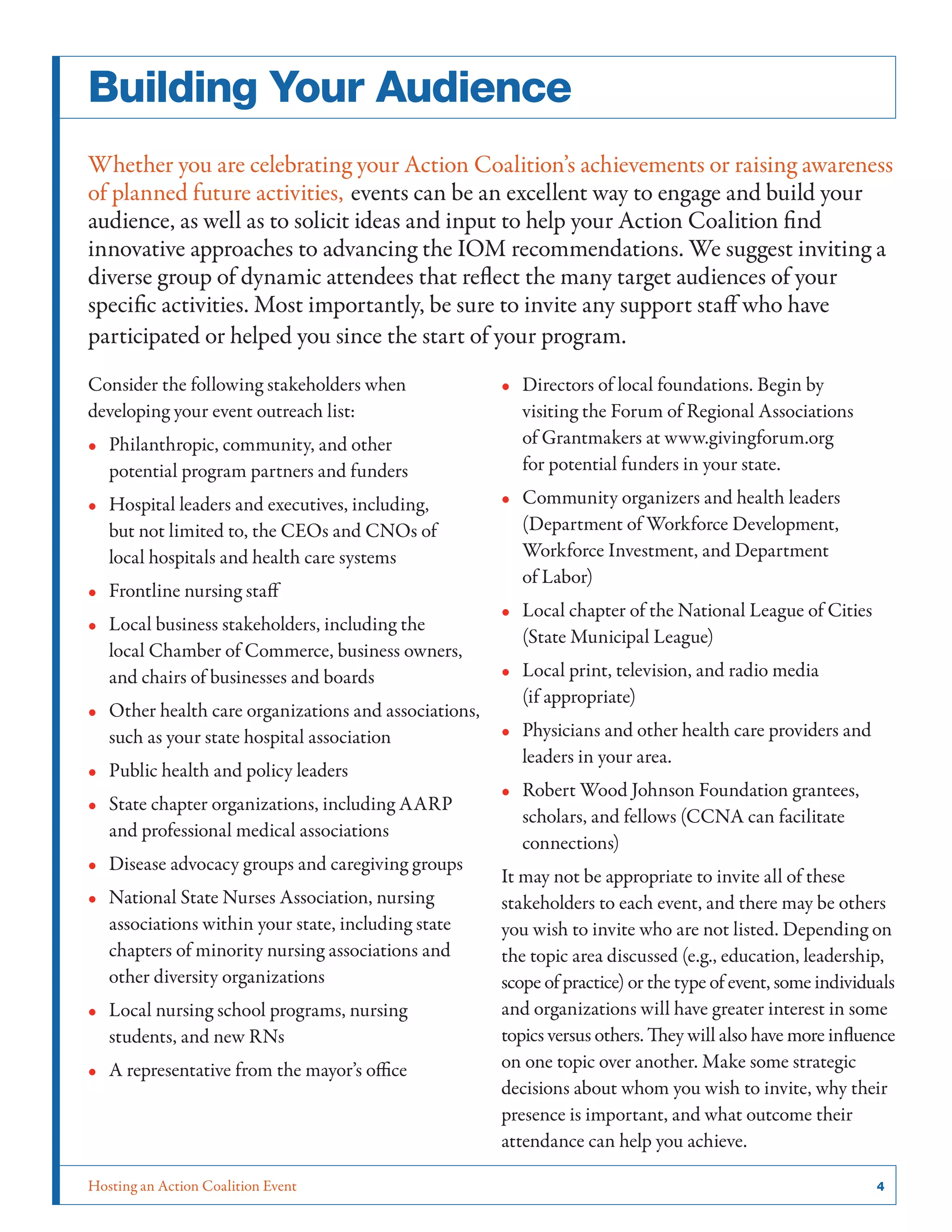 Building Your Audience
Whether you are celebrating your Action Coalition’s achievements or raising awareness
of planned future activities, events can be an excellent way to engage and build your
audience, as well as to solicit ideas and input to help your Action Coalition find
innovative approaches to advancing the IOM recommendations. We suggest inviting a
diverse group of dynamic attendees that reflect the many target audiences of your
specific activities. Most importantly, be sure to invite any support staff who have
participated or helped you since the start of your program.
Consider the following stakeholders when
developing your event outreach list:
•• Philanthropic, community, and other
potential program partners and funders
•• Hospital leaders and executives, including,
but not limited to, the CEOs and CNOs of
local hospitals and health care systems
•• Frontline nursing staff
•• Local business stakeholders, including the
local Chamber of Commerce, business owners,
and chairs of businesses and boards
•• Other health care organizations and associations,
such as your state hospital association
•• Public health and policy leaders
•• State chapter organizations, including AARP
and professional medical associations
•• Disease advocacy groups and caregiving groups
•• National State Nurses Association, nursing
associations within your state, including state
chapters of minority nursing associations and
other diversity organizations
•• Local nursing school programs, nursing
students, and new RNs
•• A representative from the mayor’s office

Hosting an Action Coalition Event	

•• Directors of local foundations. Begin by
visiting the Forum of Regional Associations
of Grantmakers at www.givingforum.org
for potential funders in your state.
•• Community organizers and health leaders
(Department of Workforce Development,
Workforce Investment, and Department
of Labor)
•• Local chapter of the National League of Cities
(State Municipal League)
•• Local print, television, and radio media
(if appropriate)
•• Physicians and other health care providers and
leaders in your area.
•• Robert Wood Johnson Foundation grantees,
scholars, and fellows (CCNA can facilitate
connections)
It may not be appropriate to invite all of these
stakeholders to each event, and there may be others
you wish to invite who are not listed. Depending on
the topic area discussed (e.g., education, leadership,
scope of practice) or the type of event, some individuals
and organizations will have greater interest in some
topics versus others. They will also have more influence
on one topic over another. Make some strategic
decisions about whom you wish to invite, why their
presence is important, and what outcome their
attendance can help you achieve.
4

 