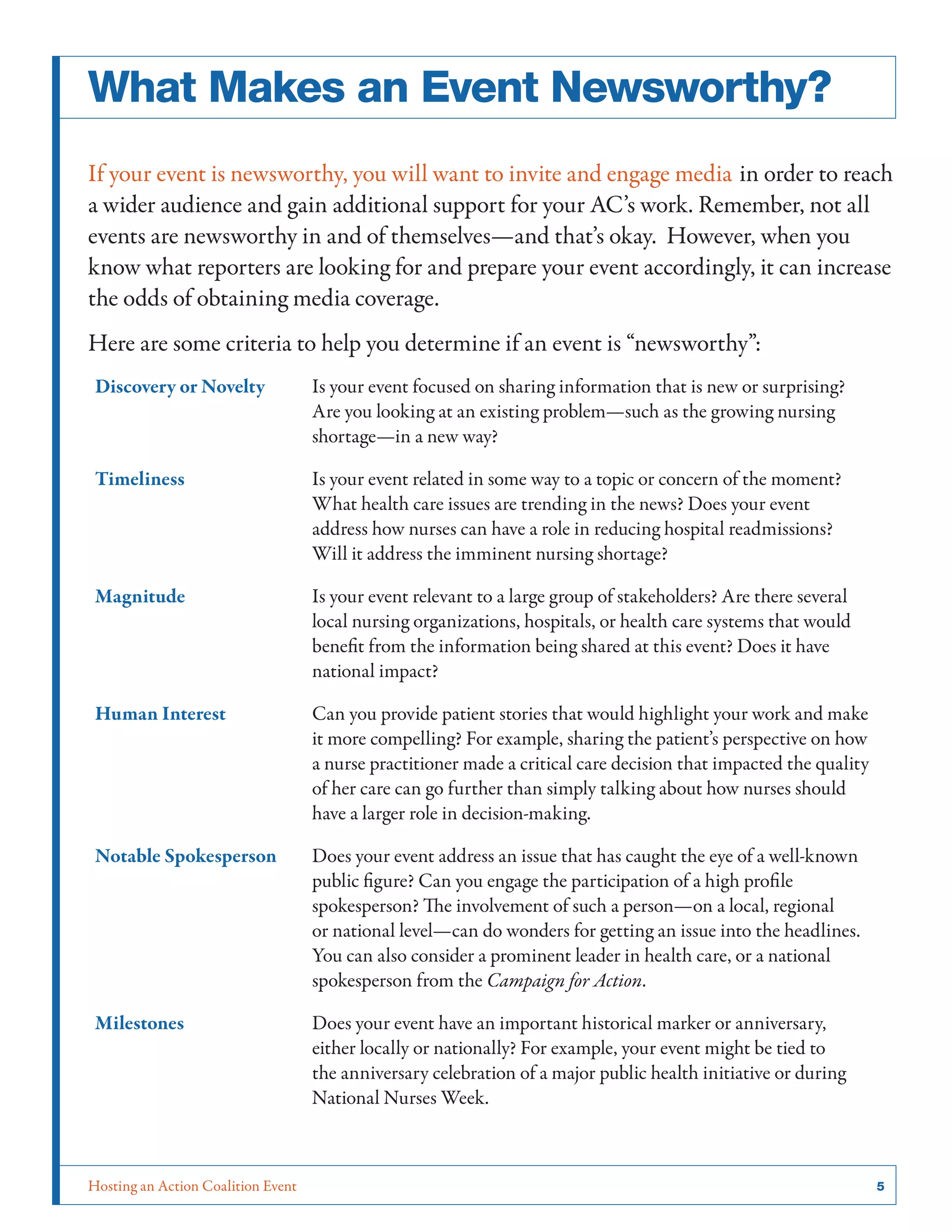 What Makes an Event Newsworthy?
If your event is newsworthy, you will want to invite and engage media in order to reach
a wider audience and gain additional support for your AC’s work. Remember, not all
events are newsworthy in and of themselves—and that’s okay. However, when you
know what reporters are looking for and prepare your event accordingly, it can increase
the odds of obtaining media coverage.
Here are some criteria to help you determine if an event is “newsworthy”:
Discovery or Novelty

Is your event focused on sharing information that is new or surprising?
Are you looking at an existing problem—such as the growing nursing
shortage—in a new way?

Timeliness

Is your event related in some way to a topic or concern of the moment?
What health care issues are trending in the news? Does your event
address how nurses can have a role in reducing hospital readmissions?
Will it address the imminent nursing shortage?

Magnitude

Is your event relevant to a large group of stakeholders? Are there several
local nursing organizations, hospitals, or health care systems that would
benefit from the information being shared at this event? Does it have
national impact?

Human Interest

Can you provide patient stories that would highlight your work and make
it more compelling? For example, sharing the patient’s perspective on how
a nurse practitioner made a critical care decision that impacted the quality
of her care can go further than simply talking about how nurses should
have a larger role in decision-making.

Notable Spokesperson

Does your event address an issue that has caught the eye of a well-known
public figure? Can you engage the participation of a high profile
spokesperson? The involvement of such a person—on a local, regional
or national level—can do wonders for getting an issue into the headlines.
You can also consider a prominent leader in health care, or a national
spokesperson from the Campaign for Action.

Milestones

Does your event have an important historical marker or anniversary,
either locally or nationally? For example, your event might be tied to
the anniversary celebration of a major public health initiative or during
National Nurses Week.

Hosting an Action Coalition Event	

5

 