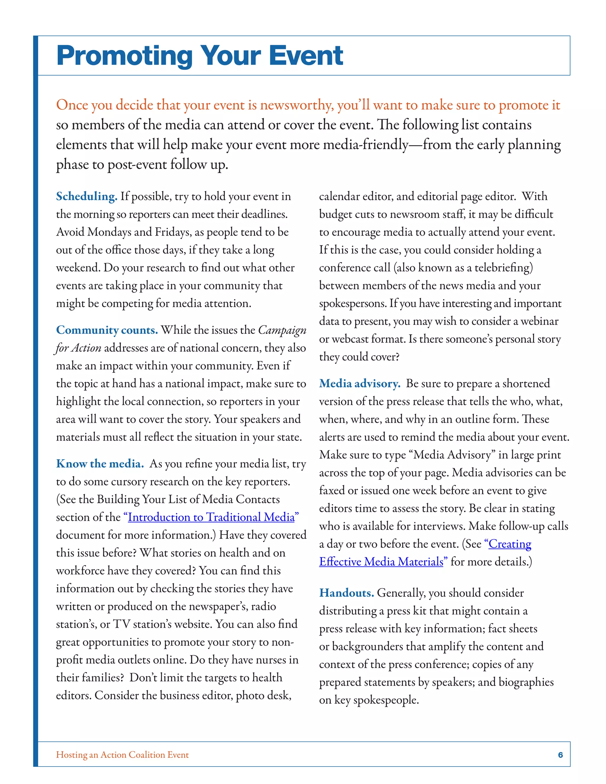 Promoting Your Event
Once you decide that your event is newsworthy, you’ll want to make sure to promote it
so members of the media can attend or cover the event. The following list contains
elements that will help make your event more media-friendly—from the early planning
phase to post-event follow up.
Scheduling. If possible, try to hold your event in
the morning so reporters can meet their deadlines.
Avoid Mondays and Fridays, as people tend to be
out of the office those days, if they take a long
weekend. Do your research to find out what other
events are taking place in your community that
might be competing for media attention.

calendar editor, and editorial page editor. With
budget cuts to newsroom staff, it may be difficult
to encourage media to actually attend your event.
If this is the case, you could consider holding a
conference call (also known as a telebriefing)
between members of the news media and your
spokespersons. If you have interesting and important
data to present, you may wish to consider a webinar
Community counts. While the issues the Campaign
or webcast format. Is there someone’s personal story
for Action addresses are of national concern, they also
they could cover?
make an impact within your community. Even if
the topic at hand has a national impact, make sure to Media advisory. Be sure to prepare a shortened
highlight the local connection, so reporters in your version of the press release that tells the who, what,
area will want to cover the story. Your speakers and when, where, and why in an outline form. These
materials must all reflect the situation in your state. alerts are used to remind the media about your event.
Make sure to type “Media Advisory” in large print
Know the media. As you refine your media list, try
across the top of your page. Media advisories can be
to do some cursory research on the key reporters.
faxed or issued one week before an event to give
(See the Building Your List of Media Contacts
editors time to assess the story. Be clear in stating
section of the “Introduction to Traditional Media”
who is available for interviews. Make follow-up calls
document for more information.) Have they covered
a day or two before the event. (See “Creating
this issue before? What stories on health and on
Effective Media Materials” for more details.)
workforce have they covered? You can find this
information out by checking the stories they have
Handouts. Generally, you should consider
written or produced on the newspaper’s, radio
distributing a press kit that might contain a
station’s, or TV station’s website. You can also find
press release with key information; fact sheets
great opportunities to promote your story to nonor backgrounders that amplify the content and
profit media outlets online. Do they have nurses in
context of the press conference; copies of any
their families? Don’t limit the targets to health
prepared statements by speakers; and biographies
editors. Consider the business editor, photo desk,
on key spokespeople.

Hosting an Action Coalition Event	

6

 