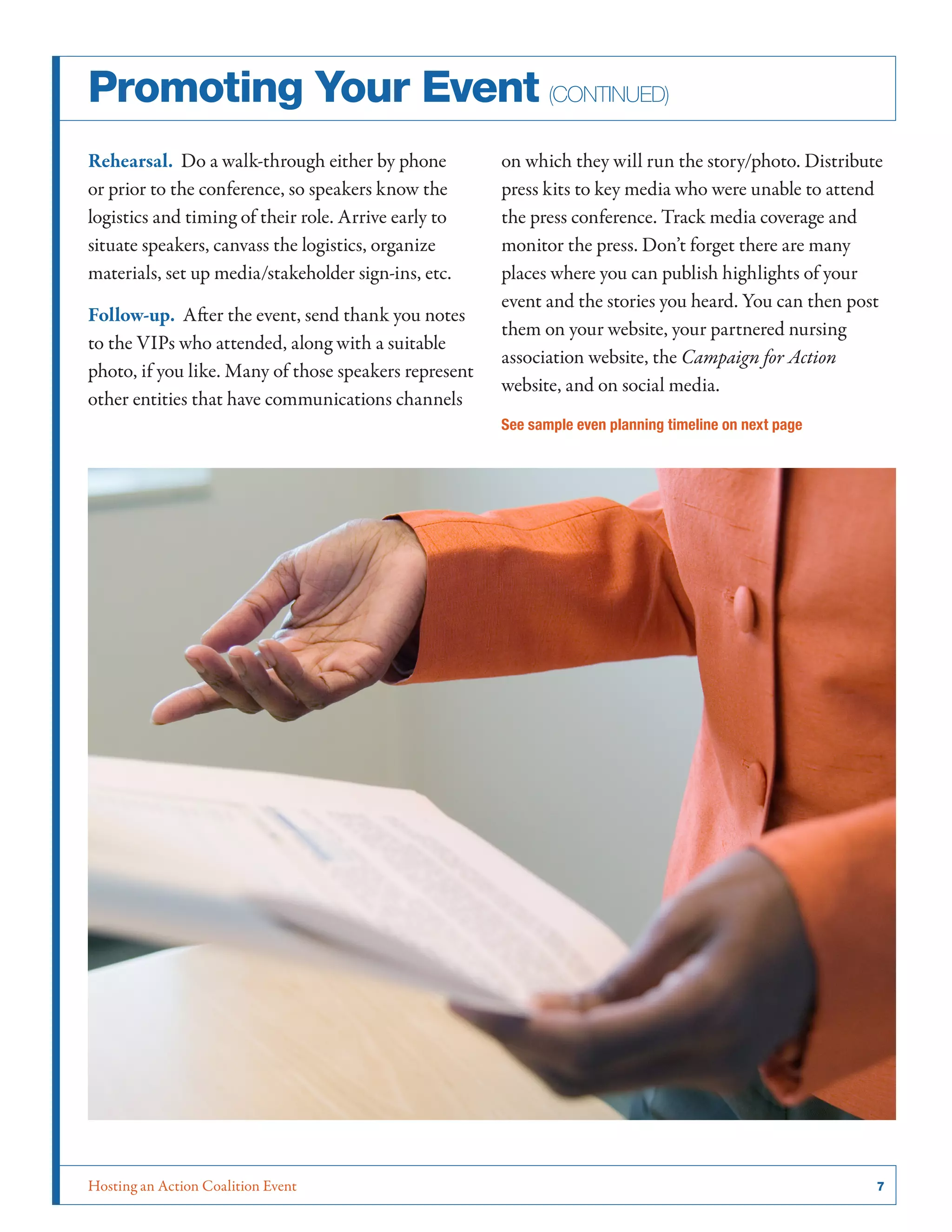Promoting Your Event (continued)
Rehearsal. Do a walk-through either by phone
or prior to the conference, so speakers know the
logistics and timing of their role. Arrive early to
situate speakers, canvass the logistics, organize
materials, set up media/stakeholder sign-ins, etc.
Follow-up. After the event, send thank you notes
to the VIPs who attended, along with a suitable
photo, if you like. Many of those speakers represent
other entities that have communications channels

on which they will run the story/photo. Distribute
press kits to key media who were unable to attend
the press conference. Track media coverage and
monitor the press. Don’t forget there are many
places where you can publish highlights of your
event and the stories you heard. You can then post
them on your website, your partnered nursing
association website, the Campaign for Action
website, and on social media.
See sample even planning timeline on next page

Hosting an Action Coalition Event	

7

 