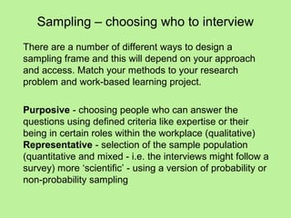 Sampling – choosing who to interview
There are a number of different ways to design a
sampling frame and this will depend on your approach
and access. Match your methods to your research
problem and work-based learning project.

Purposive - choosing people who can answer the
questions using defined criteria like expertise or their
being in certain roles within the workplace (qualitative)
Representative - selection of the sample population
(quantitative and mixed - i.e. the interviews might follow a
survey) more ‘scientific’ - using a version of probability or
non-probability sampling
 
