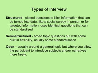 Types of Interview
Structured - closed questions to illicit information that can
  be turned into data, like a social survey in person or for
  targeted information, uses identical questions that can
  be standardised

Semi-structured - broad topic questions but with some
  built in flexibility, usually some standardisation

Open – usually around a general topic but where you allow
  the participant to introduce subjects and/or narratives
  more freely.
 