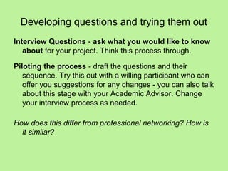 Developing questions and trying them out
Interview Questions - ask what you would like to know
   about for your project. Think this process through.

Piloting the process - draft the questions and their
   sequence. Try this out with a willing participant who can
   offer you suggestions for any changes - you can also talk
   about this stage with your Academic Advisor. Change
   your interview process as needed.

How does this differ from professional networking? How is
  it similar?
 