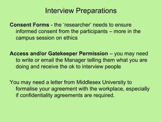 Interview Preparations
Consent Forms - the ‘researcher’ needs to ensure
  informed consent from the participants – more in the
  campus session on ethics

Access and/or Gatekeeper Permission – you may need
  to write or email the Manager telling them what you are
  doing and receive the ok to interview people

You may need a letter from Middlesex University to
  formalise your agreement with the workplace, especially
  if confidentiality agreements are required.
 