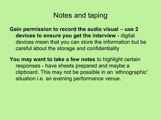 Notes and taping
Gain permission to record the audio visual – use 2
  devices to ensure you get the interview - digital
  devices mean that you can store the information but be
  careful about the storage and confidentiality

You may want to take a few notes to highlight certain
  responses - have sheets prepared and maybe a
  clipboard. This may not be possible in an ‘ethnographic’
  situation i.e. an evening performance venue.
 