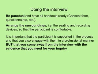 Doing the interview
Be punctual and have all handouts ready (Consent form,
questionnaires, etc.).
Arrange the surroundings, i.e. the seating and recording
devices, so that the participant is comfortable.

It is important that the participant is supported in the process
and that you also engage with them in a professional manner
BUT that you come away from the interview with the
evidence that you need for your inquiry
 