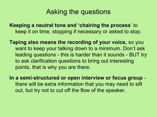 Asking the questions
Keeping a neutral tone and ‘chairing the process’ to
  keep it on time, stopping if necessary or asked to stop.

Taping also means the recording of your voice, so you
  want to keep your talking down to a minimum. Don’t ask
  leading questions - this is harder than it sounds - BUT try
  to ask clarification questions to bring out interesting
  points, that is why you are there.

In a semi-structured or open interview or focus group -
   there will be extra information that you may need to sift
   out, but try not to cut off the flow of the speaker.
 