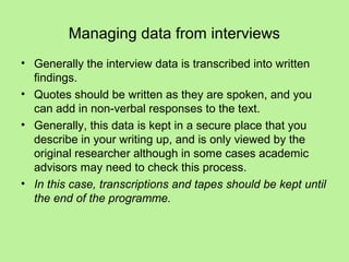 Managing data from interviews
• Generally the interview data is transcribed into written
  findings.
• Quotes should be written as they are spoken, and you
  can add in non-verbal responses to the text.
• Generally, this data is kept in a secure place that you
  describe in your writing up, and is only viewed by the
  original researcher although in some cases academic
  advisors may need to check this process.
• In this case, transcriptions and tapes should be kept until
  the end of the programme.
 