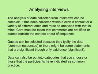Analysing interviews
The analysis of data collected from interviews can be
complex. It has been collected within a certain context or a
variety of different ones and must be analysed with that in
mind. Care must be taken that comments are not lifted or
quoted outside the context or out of sequence.

Quotes can be selected because they typify the data
(common responses) or there might be some statements
that are significant though only said once (significant).

Data can also be put into categories that you choose or
those that the participants have indicated as common
practice.
 