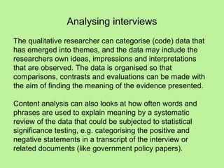 Analysing interviews
The qualitative researcher can categorise (code) data that
has emerged into themes, and the data may include the
researchers own ideas, impressions and interpretations
that are observed. The data is organised so that
comparisons, contrasts and evaluations can be made with
the aim of finding the meaning of the evidence presented.

Content analysis can also looks at how often words and
phrases are used to explain meaning by a systematic
review of the data that could be subjected to statistical
significance testing, e.g. categorising the positive and
negative statements in a transcript of the interview or
related documents (like government policy papers).
 
