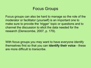 Focus Groups
Focus groups can also be hard to manage so the role of the
moderator or facilitator (yourself) is an important one to
make sure to provide the ‘trigger’ topic or questions and to
channel the discussion to elicit the data needed for the
research (Denscombe, 2007, p. 179).


With focus groups you may want to have everyone identify
themselves first so that you can identify their voice - these
are more difficult to transcribe.
 