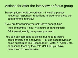 Actions for after the interview or focus group
Transcription should be verbatim – including pauses,
  nonverbal responses, repetitions in order to analyse the
  data after the interview

If you are transcribing yourself, leave enough time
    (rule of thumb is 1 hour = 8 hours of transcription)
    OR transcribe only the quotes you need.

You can pay someone to do this but need to insure
 confidentiality and anonymity – i.e. use pseudonyms or
 name substitutes like Respondent 1, Actor 1, Actor 2 etc.
 or describe them by their role UNLESS you have
 permission to do otherwise.
 