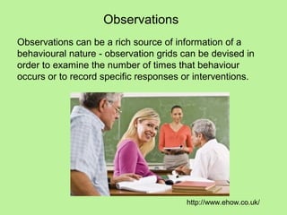 Observations
Observations can be a rich source of information of a
behavioural nature - observation grids can be devised in
order to examine the number of times that behaviour
occurs or to record specific responses or interventions.




                                        http://www.ehow.co.uk/
 
