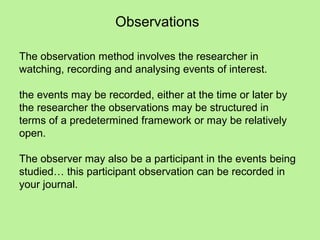 Observations

The observation method involves the researcher in
watching, recording and analysing events of interest.

the events may be recorded, either at the time or later by
the researcher the observations may be structured in
terms of a predetermined framework or may be relatively
open.

The observer may also be a participant in the events being
studied… this participant observation can be recorded in
your journal.
 