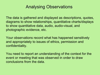 Analysing Observations

The data is gathered and displayed as descriptions, quotes,
diagrams to show relationships, quantitative charts/displays
to show quantitative data, audio, audio-visual, and
photographic evidence, etc.

Your observations record what has happened sensitively
and appropriately to issues of ethics, permission and
confidentiality.

You need to report an understanding of the context for the
event or meeting that was observed in order to draw
conclusions from the data.
 