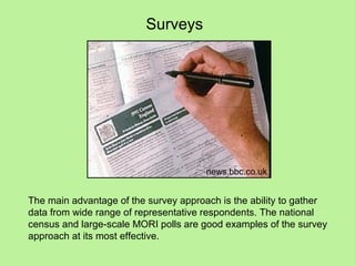 Surveys




                                       news.bbc.co.uk


The main advantage of the survey approach is the ability to gather
data from wide range of representative respondents. The national
census and large-scale MORI polls are good examples of the survey
approach at its most effective.
 