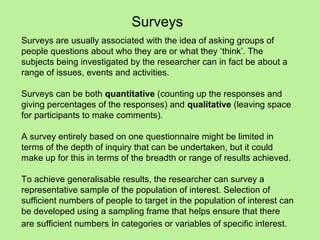 Surveys
Surveys are usually associated with the idea of asking groups of
people questions about who they are or what they ‘think’. The
subjects being investigated by the researcher can in fact be about a
range of issues, events and activities.

Surveys can be both quantitative (counting up the responses and
giving percentages of the responses) and qualitative (leaving space
for participants to make comments).

A survey entirely based on one questionnaire might be limited in
terms of the depth of inquiry that can be undertaken, but it could
make up for this in terms of the breadth or range of results achieved.

To achieve generalisable results, the researcher can survey a
representative sample of the population of interest. Selection of
sufficient numbers of people to target in the population of interest can
be developed using a sampling frame that helps ensure that there
are sufficient numbers in categories or variables of specific interest.
 