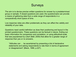 Surveys
The aim is to devise precise written questions for answer by a predetermined
group or sample. If closed questions are used, the questionnaire can provide
a means of gathering data from a wide range of respondents in a
comparatively short space of time.

Low response rates are often problematic as they can affect the validity and
reliability of your data.

Questions need careful definition as does their positioning and layout in the
printed questionnaire. These questions can be factual in nature, finding out
basic information for comparison and correlation, or using attitudinal scale
that was popularised by Likert (Bell, 2005) that allow for a greater range of
response than yes or no answers.

    “Attitudes can … be ascertained by presenting a list of declarative
    statements and asking respondents to rate them in terms of agreement
    or disagreement” (Black, 1999, p.227).
 