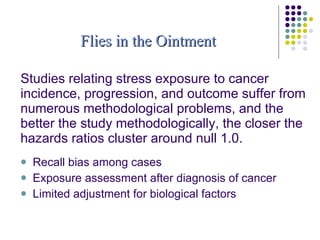 Studies relating stress exposure to cancer incidence, progression, and outcome suffer from numerous methodological problems, and the better the study methodologically, the closer the hazards ratios cluster around null 1.0. Recall bias among cases  Exposure assessment after diagnosis of cancer Limited adjustment for biological factors Flies in the Ointment 