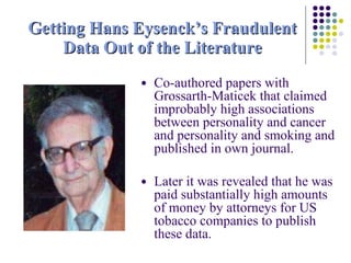 Getting Hans Eysenck’s Fraudulent Data Out of the Literature Co-authored papers with  Grossarth-Maticek that claimed improbably high associations between personality and cancer and personality and smoking and published in own journal. Later it was revealed that he was paid substantially high amounts of money by attorneys for US tobacco companies to publish these data. 