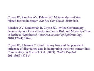 Coyne JC, Ranchor AV, Palmer SC. Meta-analysis of stress-related factors in cancer.  Nat Rev Clin Oncol.  2010;7(5). Ranchor AV, Sanderman R, Coyne JC. Invited Commentary: Personality as a Causal Factor in Cancer Risk and Mortality-Time to Retire a Hypothesis?  American Journal of Epidemiology.  2010;172(4):386-8. Coyne JC, Johansen C. Confirmatory bias and the persistent influence of discredited data in interpreting the stress-cancer link: Commentary on Michael et al. (2009).  Health Psychol . 2011;30(3):374-5 