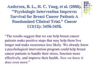 “ The results suggest that we can help breast cancer patients make positive steps that may help them live longer and make recurrence less likely. We already knew a psychological intervention program could help breast cancer patients to handle their stress, function more effectively, and improve their health.  Now we know it does even more. ”   Andersen, B. L., H. C. Yang, et al. (2008). "Psychologic Intervention Improves Survival for Breast Cancer Patients A Randomized Clinical Trial."  Cancer  113(12): 3450-3458. 