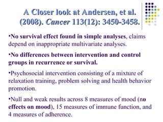 No survival effect found in simple analyses , claims depend on inappropriate multivariate analyses. No differences between intervention and control groups in recurrence or survival. Psychosocial intervention consisting of a mixture of relaxation training, problem solving and health behavior promotion.  Null and weak results across 8 measures of mood (n o effects on mood ), 15 measures of immune function, and  4 measures of adherence. A Closer look at Andersen, et al. (2008).  Cancer  113(12): 3450-3458. 