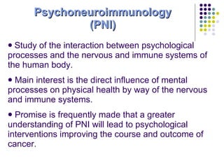 Psychoneuroimmunology (PNI) Study of the interaction between psychological processes and the nervous and immune systems of the human body. Main interest is the direct influence of mental processes on physical health by way of the nervous and immune systems. Promise is frequently made that a greater understanding of PNI will lead to psychological interventions improving the course and outcome of cancer. 