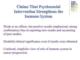 Weak or no effects, but positive results emphasized, strong confirmatory bias in reporting new results and recounting of past studies. Doubtful clinical significance even if results were obtained. Confused, simplistic view of role of immune system in cancer progression. Claims That Psychosocial Intervention Strengthens the Immune System 