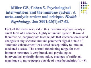 Miller GE, Cohen S. Psychological interventions and the immune system: A meta-analytic review and critique.  Health Psychology.  Jan 2001;20(1):47-63.   Each of the measures used in this literature represents only a small facet of a complex, highly redundant system. It would therefore be inappropriate to conclude that intervention-related changes in any specific immune parameter signal a state of "immune enhancement" or altered susceptibility to immune-mediated disease. The normal functioning range for most immune measures is very broad, and psychological interventions typically do not induce changes of sufficient magnitude to move people outside of these boundaries (p. 48). 