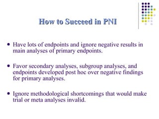 How to Succeed in PNI Have lots of endpoints and ignore negative results in main analyses of primary endpoints. Favor secondary analyses, subgroup analyses, and endpoints developed post hoc over negative findings for primary analyses. Ignore methodological shortcomings that would make trial or meta analyses invalid. 