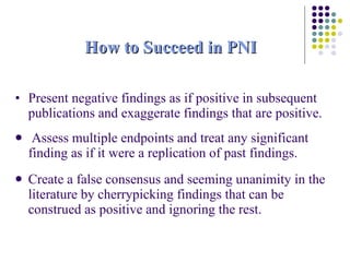 How to Succeed in PNI Present negative findings as if positive in subsequent publications and exaggerate findings that are positive. Assess multiple endpoints and treat any significant finding as if it were a replication of past findings.  Create a false consensus and seeming unanimity in the literature by cherrypicking findings that can be construed as positive and ignoring the rest. 