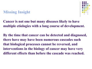 Missing Insight Cancer is not one but many diseases likely to have multiple etiologies with a long course of development. By the time that cancer can be detected and diagnosed, there have may have been numerous cascades such that biological processes cannot be reversed, and interventions in the biology of cancer may have very different effects than before the cascade was reached.  
