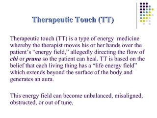 Therapeutic Touch (TT) Therapeutic touch (TT) is a type of energy  medicine whereby the therapist moves his or her hands over the patient’s “energy field,” allegedly directing the flow of  chi  or  prana  so the patient can heal. TT is based on the belief that each living thing has a “life energy field” which extends beyond the surface of the body and generates an aura.  This energy field can become unbalanced, misaligned, obstructed, or out of tune. 