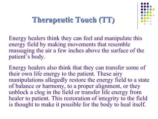 Therapeutic Touch (TT) Energy healers think they can feel and manipulate this energy field by making movements that resemble massaging the air a few inches above the surface of the patient’s body.  Energy healers also think that they can transfer some of their own life energy to the patient. These airy manipulations allegedly restore the energy field to a state of balance or harmony, to a proper alignment, or they unblock a clog in the field or transfer life energy from healer to patient. This restoration of integrity to the field is thought to make it possible for the body to heal itself. 