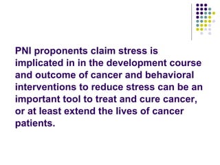 PNI proponents claim stress is implicated in in the development course and outcome of cancer and behavioral interventions to reduce stress can be an important tool to treat and cure cancer, or at least extend the lives of cancer patients. 