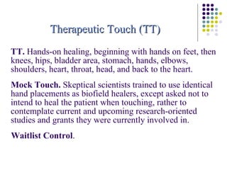 TT.  Hands-on healing, beginning with hands on feet, then knees, hips, bladder area, stomach, hands, elbows, shoulders, heart, throat, head, and back to the heart. Mock Touch.  Skeptical scientists trained to use identical hand placements as biofield healers, except asked not to intend to heal the patient when touching, rather to contemplate current and upcoming research-oriented studies and grants they were currently involved in. Waitlist Control .  Therapeutic Touch (TT) 