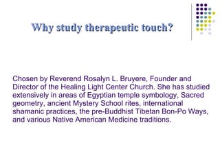 Why study therapeutic touch? Chosen by Reverend Rosalyn L. Bruyere, Founder and Director of the Healing Light Center Church. She has studied extensively in areas of Egyptian temple symbology, Sacred geometry, ancient Mystery School rites, international shamanic practices, the pre-Buddhist Tibetan Bon-Po Ways, and various Native American Medicine traditions. 