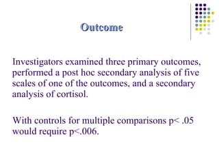 Outcome Investigators examined three primary outcomes, performed a post hoc secondary analysis of five scales of one of the outcomes, and a secondary analysis of cortisol.  With controls for multiple comparisons p< .05 would require p<.006. 