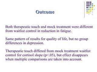 Outcome Both therapeutic touch and mock treatment were different from waitlist control in reduction in fatigue. Same pattern of results for quality of life, but no group differences in depression. Therapeutic touch differed from mock treatment waitlist control for cortisol slope (p<.05), but effect disappears when multiple comparisons are taken into account. 