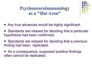 Psychoneuroimmunology as a "Hot Area" Any true advances would be highly significant. Standards are relaxed for deciding that a particular hypothesis had been confirmed. Standards are relaxed for deciding that a previous finding had been  replicated. As a consequence, supposed positive findings often cannot be replicated. 
