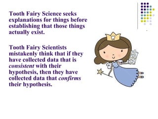 Tooth Fairy Science seeks explanations for things before establishing that those things actually exist.  Tooth Fairy Scientists mistakenly think that if they have collected data that is  consistent  with their hypothesis, then they have collected data that  confirms  their hypothesis. 
